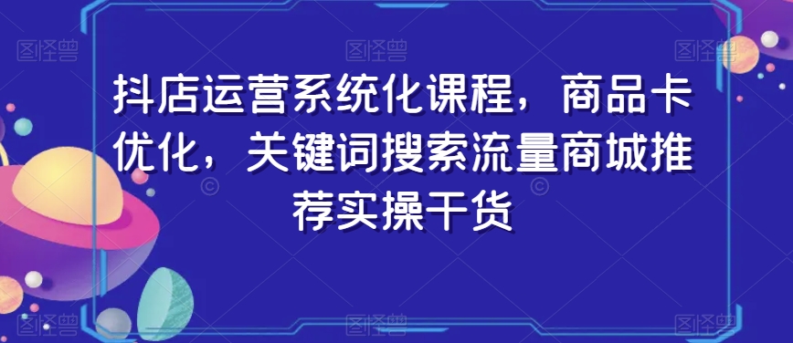 抖店运营系统化课程，商品卡优化，关键词搜索流量商城推荐实操干货-最全项目网