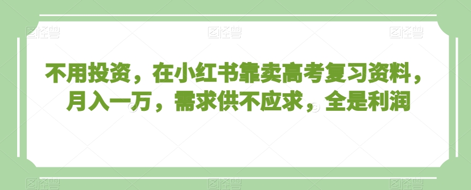 不用投资，在小红书靠卖高考复习资料，月入一万，需求供不应求，全是利润【揭秘】-最全项目网