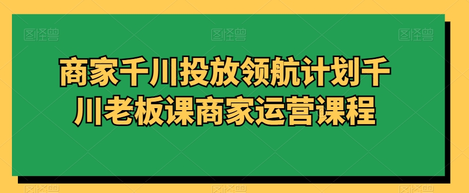 商家千川投放领航计划千川老板课商家运营课程-最全项目网