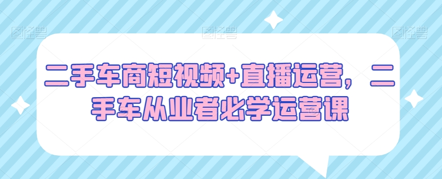 二手车商短视频+直播运营，二手车从业者必学运营课-最全项目网