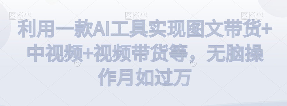 利用一款AI工具实现图文带货+中视频+视频带货等，无脑操作月如过万【揭秘】-最全项目网