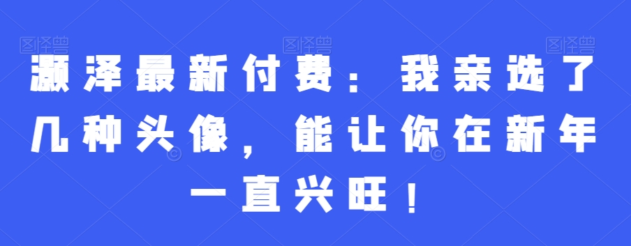 灏泽最新付费：我亲选了几种头像，能让你在新年一直兴旺！-最全项目网