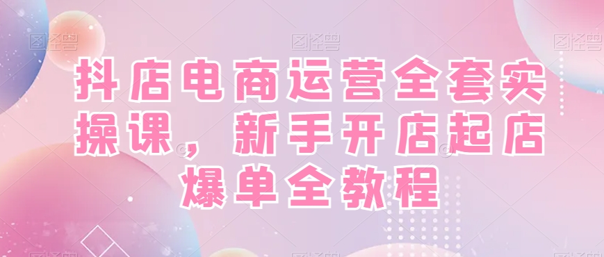 抖店电商运营全套实操课，新手开店起店爆单全教程-最全项目网