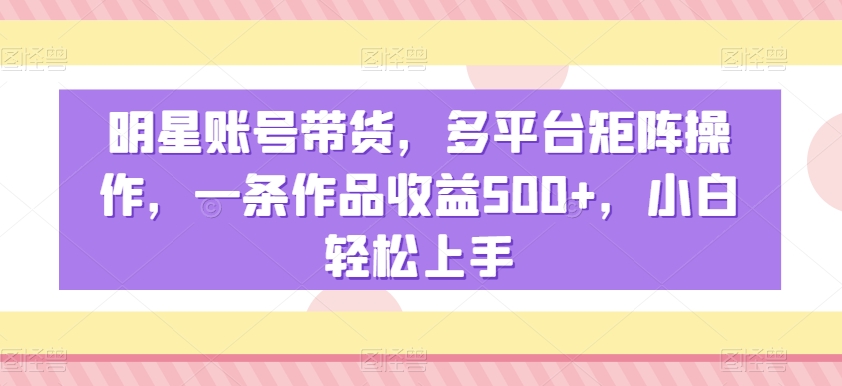 明星账号带货，多平台矩阵操作，一条作品收益500+，小白轻松上手【揭秘】-最全项目网
