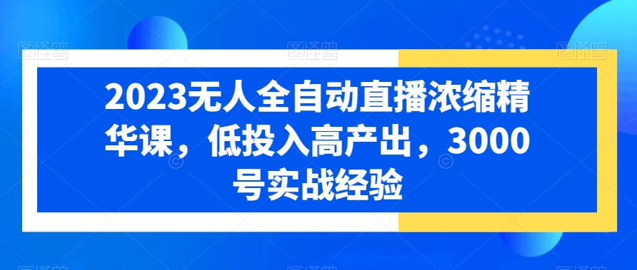 2023无人全自动直播浓缩精华课，低投入高产出，3000号实战经验-最全项目网