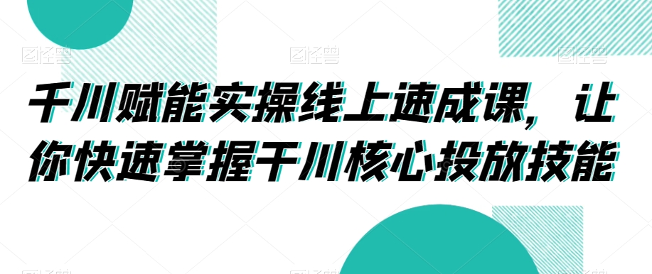 千川赋能实操线上速成课，让你快速掌握干川核心投放技能-最全项目网