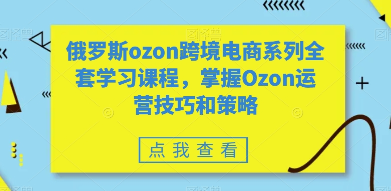 俄罗斯ozon跨境电商系列全套学习课程，掌握Ozon运营技巧和策略-最全项目网