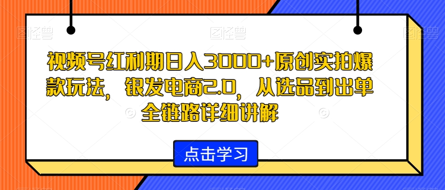 视频号红利期日入3000+原创实拍爆款玩法，银发电商2.0，从选品到出单全链路详细讲解【揭秘】-最全项目网