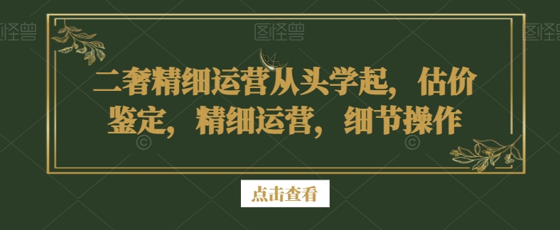 二奢精细运营从头学起，估价鉴定，精细运营，细节操作-最全项目网