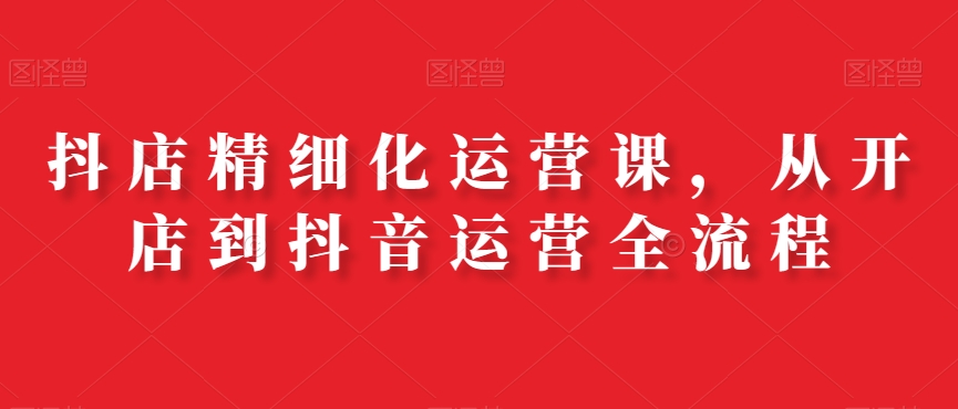 抖店精细化运营课，从开店到抖音运营全流程-最全项目网