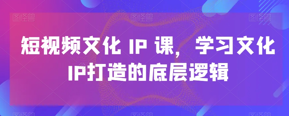 短视频文化IP课，学习文化IP打造的底层逻辑-最全项目网