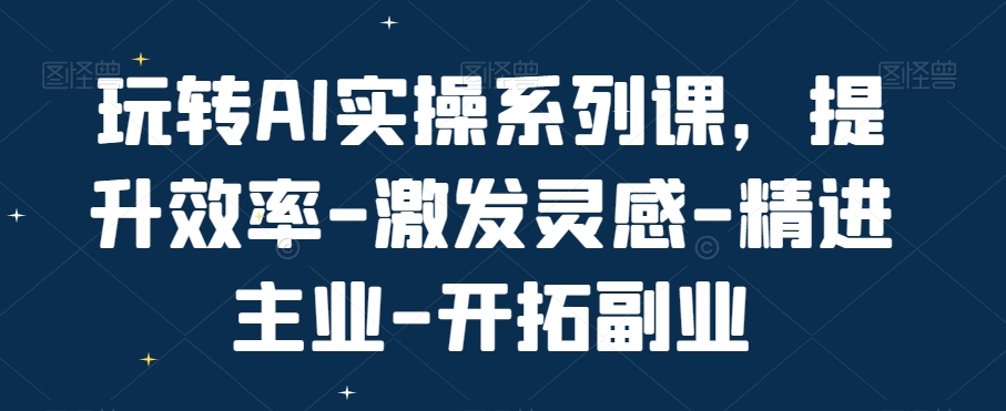 玩转AI实操系列课，提升效率-激发灵感-精进主业-开拓副业-最全项目网