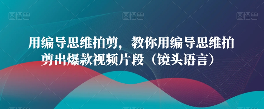 用编导思维拍剪，教你用编导思维拍剪出爆款视频片段（镜头语言）-最全项目网