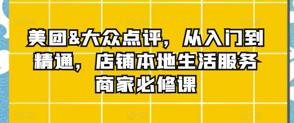 美团&大众点评，从入门到精通，店铺本地生活服务商家必修课-最全项目网
