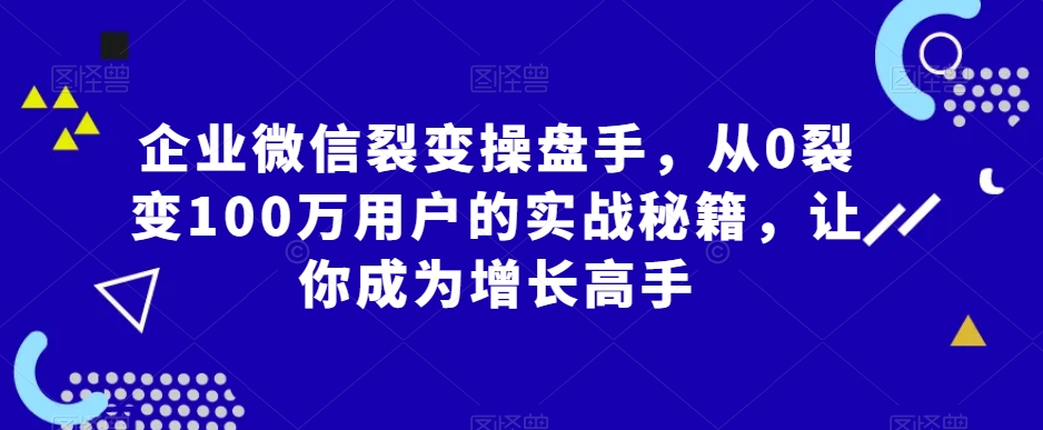企业微信裂变操盘手，从0裂变100万用户的实战秘籍，让你成为增长高手-最全项目网