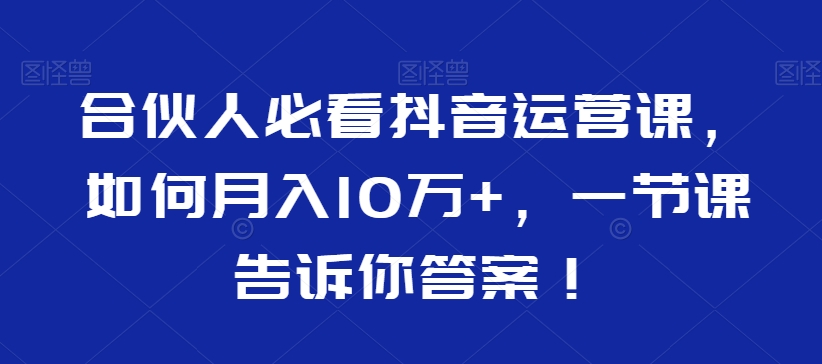 合伙人必看抖音运营课，如何月入10万+，一节课告诉你答案！-最全项目网