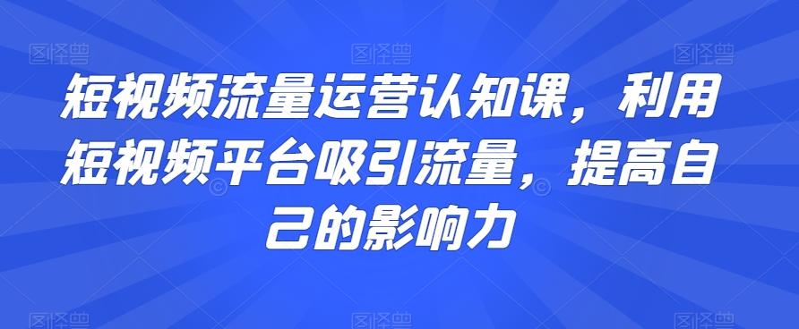 短视频流量运营认知课，利用短视频平台吸引流量，提高自己的影响力-最全项目网