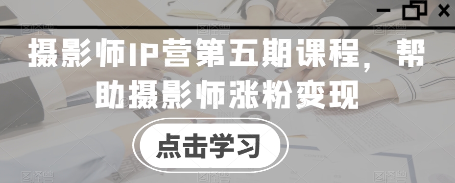 摄影师IP营第五期课程，帮助摄影师涨粉变现-最全项目网