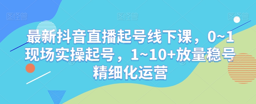 最新抖音直播起号线下课，0~1现场实操起号，1~10+放量稳号精细化运营-最全项目网