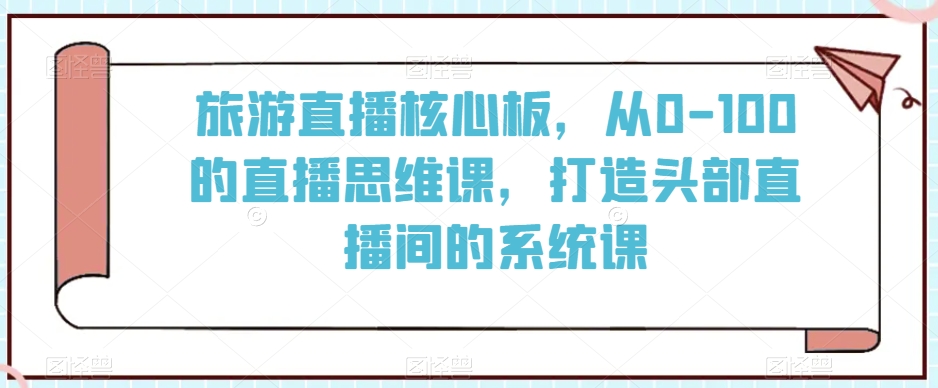 旅游直播核心板，从0-100的直播思维课，打造头部直播间的系统课-最全项目网