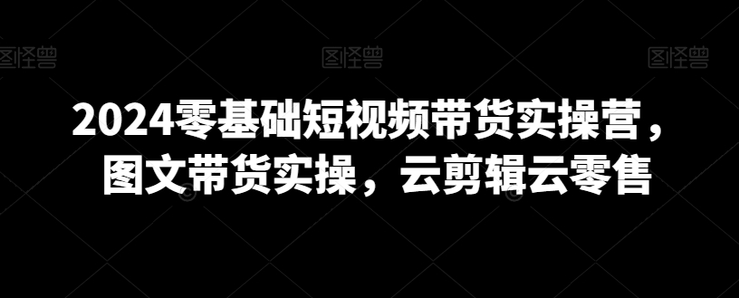 2024零基础短视频带货实操营，图文带货实操，云剪辑云零售-最全项目网
