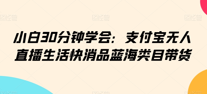 小白30分钟学会：支付宝无人直播生活快消品蓝海类目带货【揭秘】-最全项目网