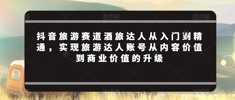 抖音旅游赛道酒旅达人从入门到精通，实现旅游达人账号从内容价值到商业价值的升级-最全项目网