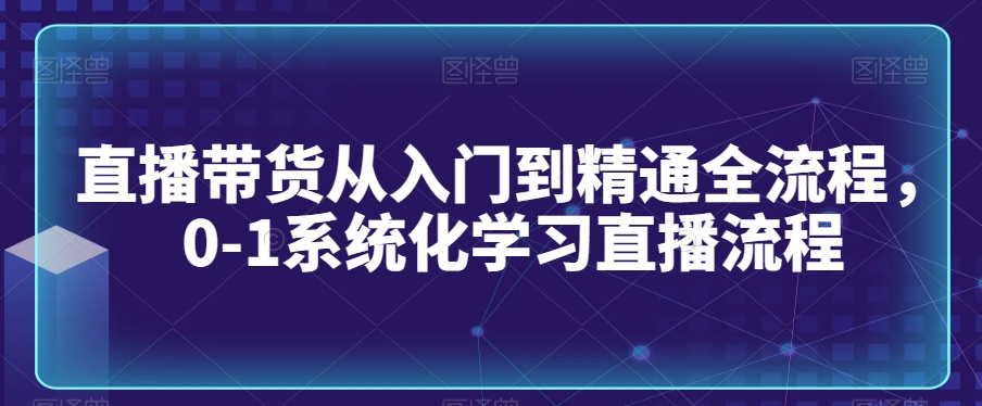 直播带货从入门到精通全流程，0-1系统化学习直播流程-最全项目网