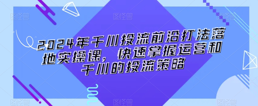 2024年千川投流前沿打法落地实操课，快速掌握运营和千川的投流策略-最全项目网