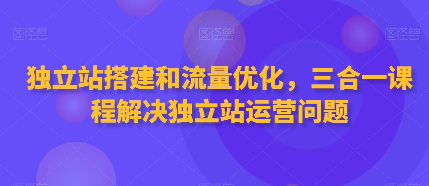 独立站搭建和流量优化，三合一课程解决独立站运营问题-最全项目网