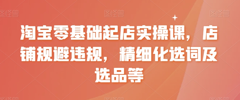淘宝零基础起店实操课，店铺规避违规，精细化选词及选品等-最全项目网