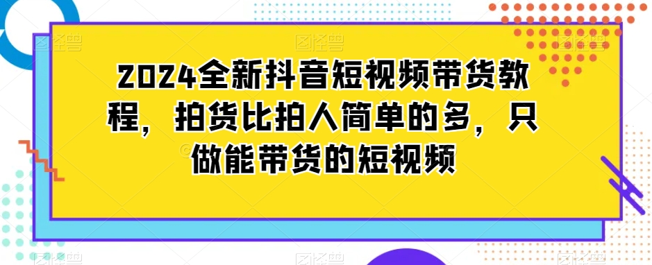 2024全新抖音短视频带货教程，拍货比拍人简单的多，只做能带货的短视频-最全项目网