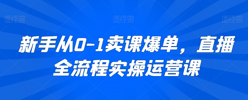 新手从0-1卖课爆单，直播全流程实操运营课-最全项目网