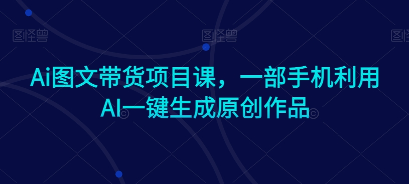 Ai图文带货项目课，一部手机利用AI一键生成原创作品-最全项目网