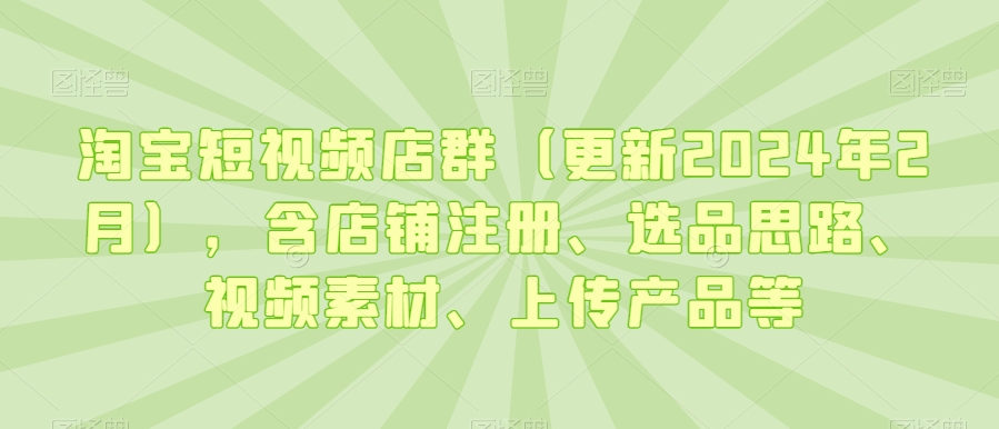 淘宝短视频店群（更新2024年2月），含店铺注册、选品思路、视频素材、上传产品等-最全项目网