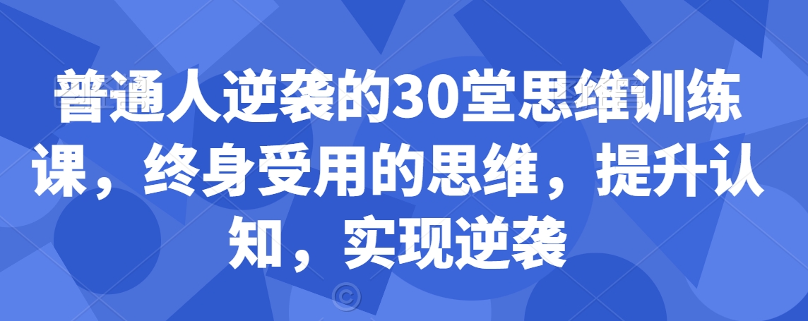普通人逆袭的30堂思维训练课，​终身受用的思维，提升认知，实现逆袭-最全项目网