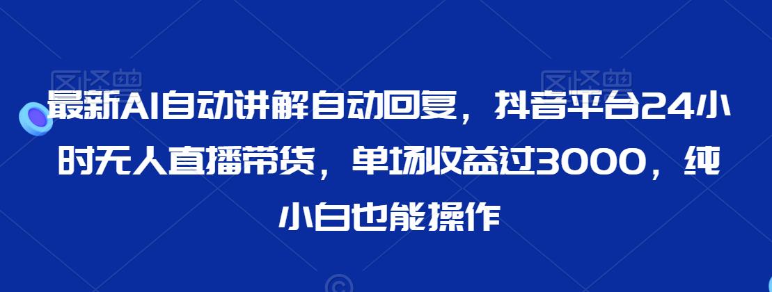 最新AI自动讲解自动回复，抖音平台24小时无人直播带货，单场收益过3000，纯小白也能操作【揭秘】-最全项目网