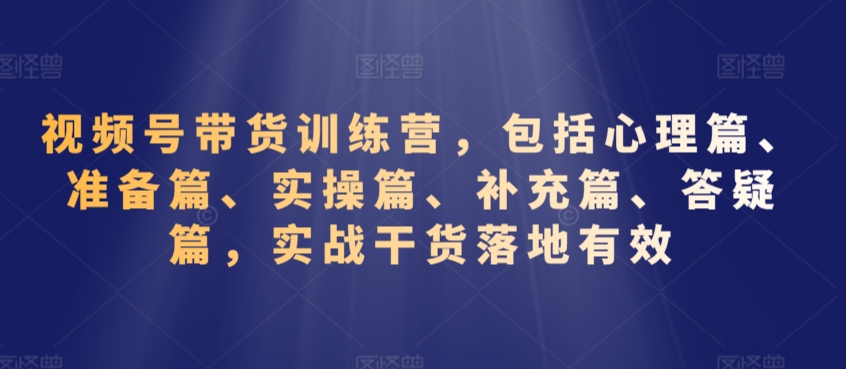 视频号带货训练营，包括心理篇、准备篇、实操篇、补充篇、答疑篇，实战干货落地有效-最全项目网