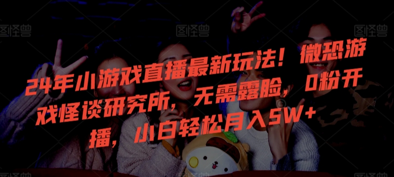 24年小游戏直播最新玩法！微恐游戏怪谈研究所，无需露脸，0粉开播，小白轻松月入5W+【揭秘】-最全项目网