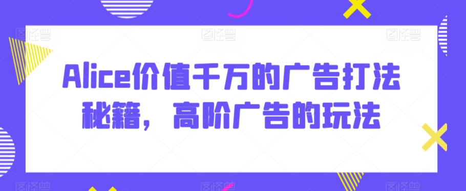 Alice价值千万的广告打法秘籍，高阶广告的玩法-最全项目网