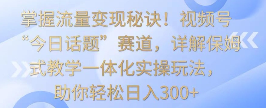掌握流量变现秘诀！视频号“今日话题”赛道，详解保姆式教学一体化实操玩法，助你轻松日入300+【揭秘】-最全项目网