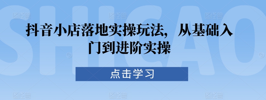 抖音小店落地实操玩法，从基础入门到进阶实操-最全项目网
