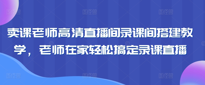 卖课老师高清直播间录课间搭建教学，老师在家轻松搞定录课直播-最全项目网