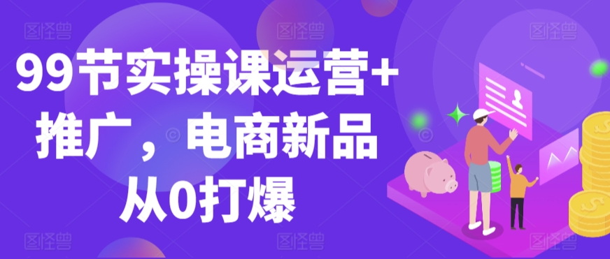 99节实操课运营+推广，电商新品从0打爆-最全项目网