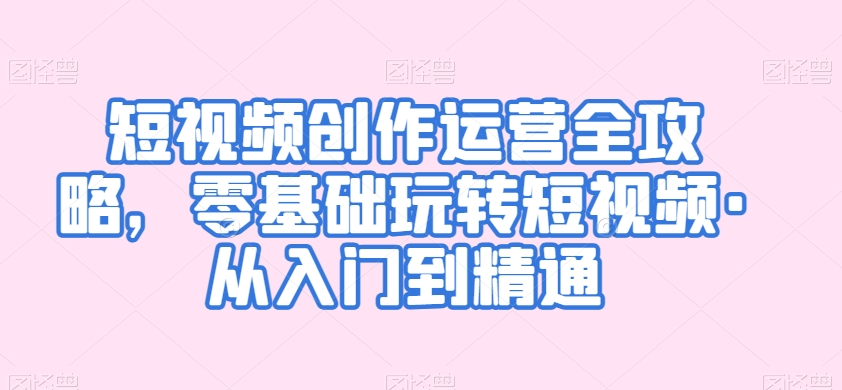 短视频创作运营全攻略，零基础玩转短视频·从入门到精通-最全项目网