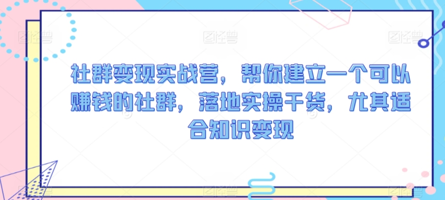 社群变现实战营，帮你建立一个可以赚钱的社群，落地实操干货，尤其适合知识变现-最全项目网