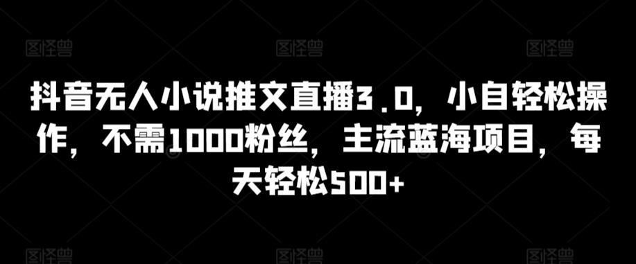 抖音无人小说推文直播3.0，小自轻松操作，不需1000粉丝，主流蓝海项目，每天轻松500+【揭秘】-最全项目网