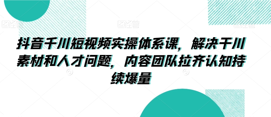 抖音千川短视频实操体系课，解决干川素材和人才问题，内容团队拉齐认知持续爆量-最全项目网