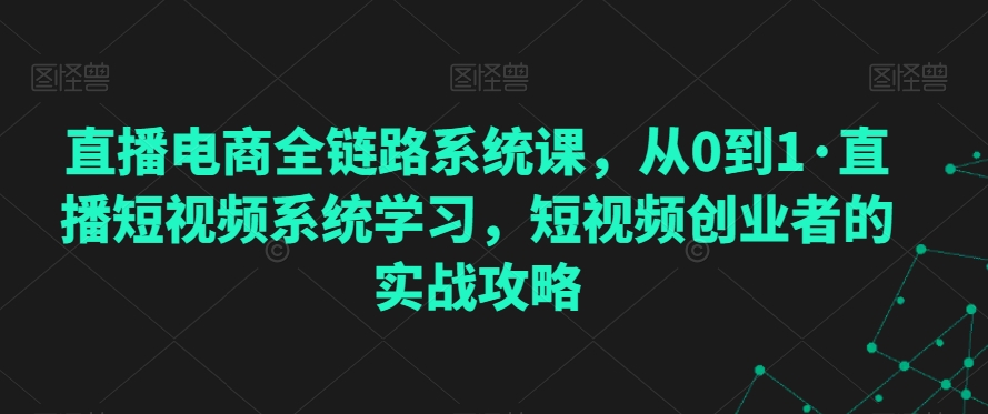 直播电商全链路系统课，从0到1·直播短视频系统学习，短视频创业者的实战攻略-最全项目网