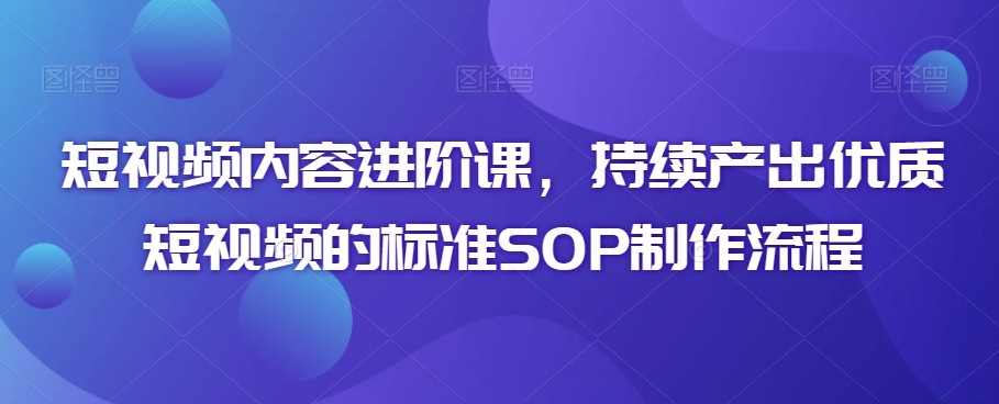 短视频内容进阶课，持续产出优质短视频的标准SOP制作流程-最全项目网